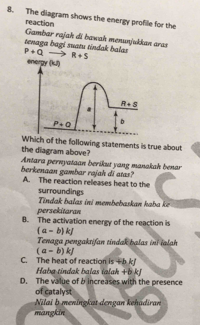 The diagram shows the energy profile for the
reaction
Gambar rajah di bawah menunjukkan aras
tenaga bagi suatu tindak balas
P+Qto R+S
energy (kJ)
R+S
a
P+Q
b
Which of the following statements is true about
the diagram above?
Antara pernyataan berikut yang manakah benar
berkenaan gambar rajah di atas?
A. The reaction releases heat to the
surroundings
Tindak balas ini membebaskan haba ke
persekitaran
B. The activation energy of the reaction is
(a-b)kJ
Tenaga pengaktifan tindak balas ini ialah
(a-b)kJ
C. The heat of reaction is +b kJ
Haba tindak balas ialah +b kJ
D. The value of b increases with the presence
of catalyst
Nilai b meningkat dengan kehadiran
mangkin