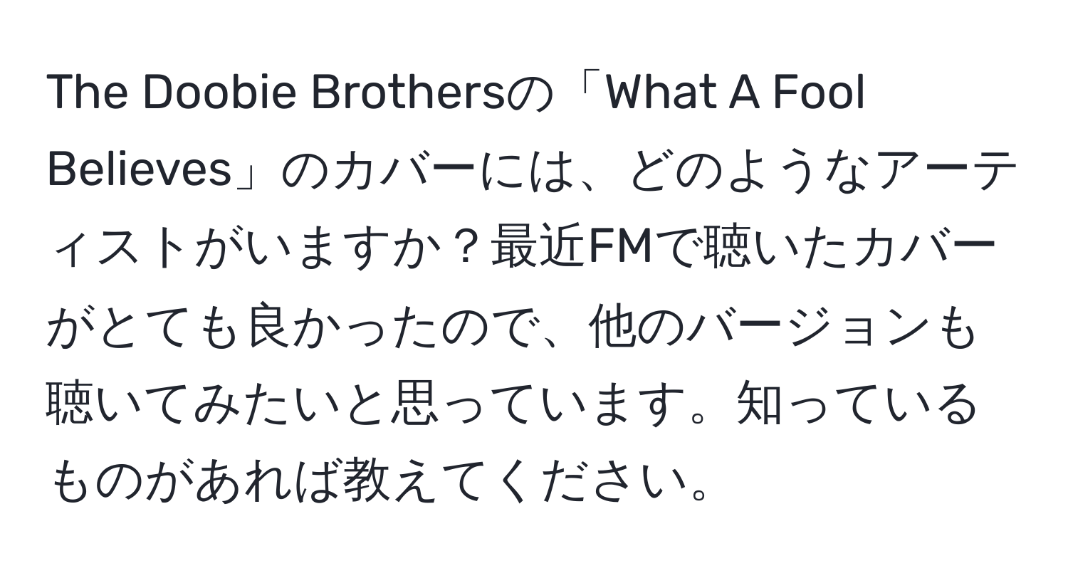 The Doobie Brothersの「What A Fool Believes」のカバーには、どのようなアーティストがいますか？最近FMで聴いたカバーがとても良かったので、他のバージョンも聴いてみたいと思っています。知っているものがあれば教えてください。