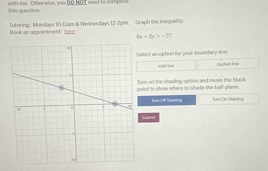 with me. Otherwise, you DO NOT need to complete
this question.
Tutoring: Mondays 10-11am & Wednesdays 12-2pm. Graph the inequality.
Book an appointment: here
6x+3y>-27
elect an option for your boundary line:
solid line dashed line
urn on the shading option and move the black
oint to show where to shade the half-plane.
Turn Off Shading Turn On Shading
Submit