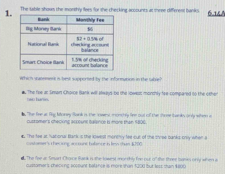 The table shows the monthly fees for the checking accounts at three different banks 6.14A
Which statement is best supported by the information in the table?. The fee at Smart Choice Bank will always be the lowest monthly fee compared to the other
twu hanie.
6. The fee at Big Money Bank is the lowest monthly fee out of the three banks only when a
customer's checking account balance is more than $800.
c. The fee at National Bank is the lowest monthly fee out of the three banks only when a
customer's checing account balance is less than $200
d. The fee at Smart Choice Bank is the lowest monthly fee out of the three banks only when a
customer's checking account balance is more than $200 but less than $800