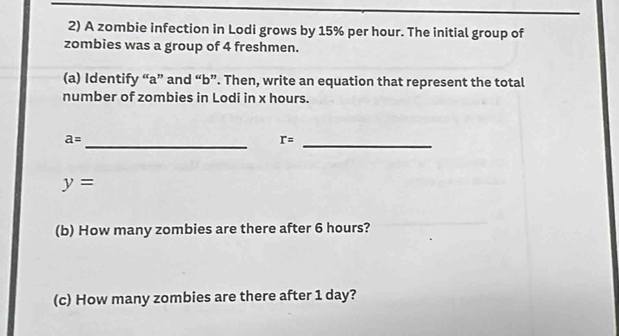 A zombie infection in Lodi grows by 15% per hour. The initial group of 
zombies was a group of 4 freshmen. 
(a) Identify “ a ” and “b”. Then, write an equation that represent the total 
number of zombies in Lodi in x hours.
a= _ 
_ r=
y=
(b) How many zombies are there after 6 hours? 
(c) How many zombies are there after 1 day?