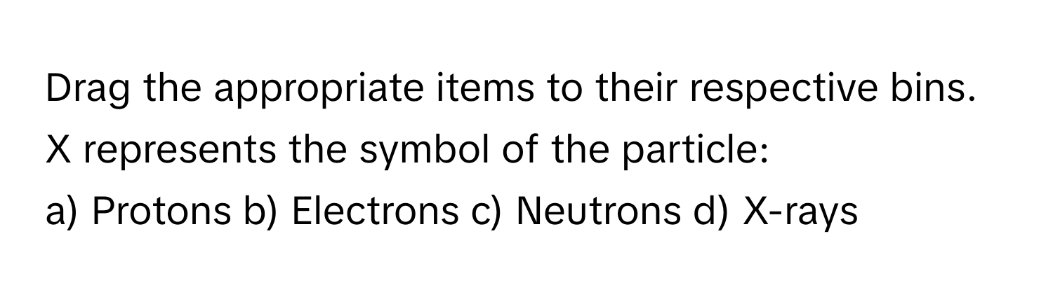 Drag the appropriate items to their respective bins. X represents the symbol of the particle:

a) Protons    b) Electrons    c) Neutrons    d) X-rays