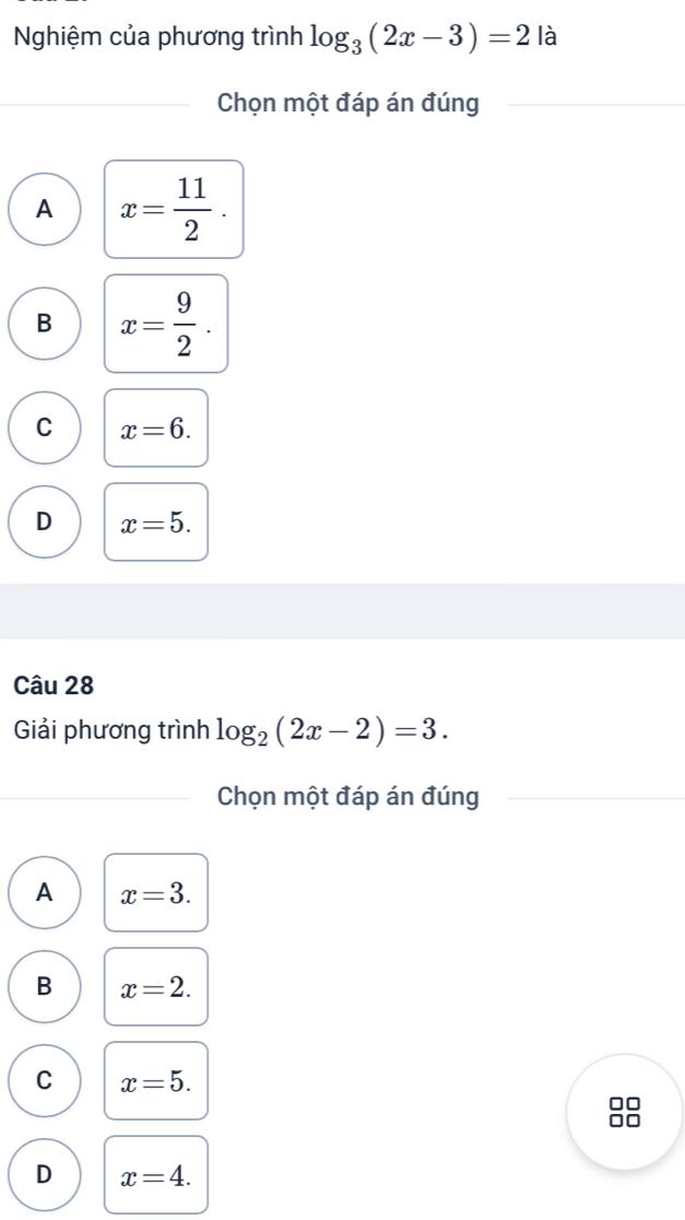 Nghiệm của phương trình log _3(2x-3)=2 là
Chọn một đáp án đúng
A x= 11/2 .
B x= 9/2 .
C x=6.
D x=5. 
Câu 28
Giải phương trình log _2(2x-2)=3. 
Chọn một đáp án đúng
A x=3.
B x=2.
C x=5. 
10
D x=4.