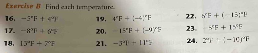 Find each temperature. 
16. -5°F+4°F 19. 4°F+(-4)^circ F 22. 6°F+(-15)^circ F
17. -8°F+6°F 20. -15°F+(-9)^circ F 23. -5°F+15°F
18. 13°F+7°F 21. -3°F+11°F 24. 2°F+(-10)^circ F