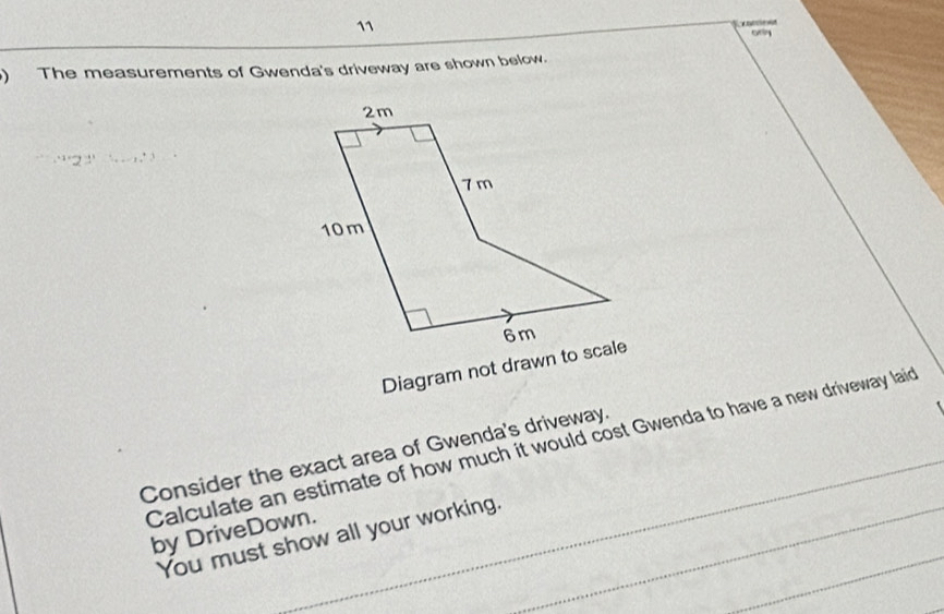 ony 
) The measurements of Gwenda's driveway are shown below. 
Diagram not drawn to scale 
Calculate an estimate of how much it would cost Gwenda to have a new driveway laid 
Consider the exact area of Gwenda's driveway. 
by DriveDown. 
You must show all your working._ 
_