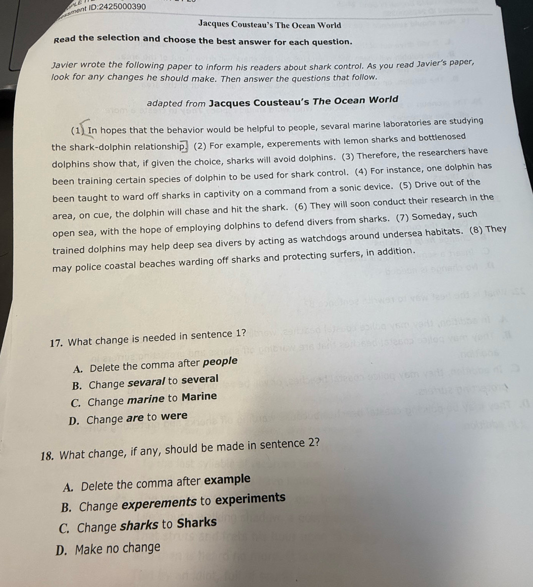 ent I :2425000390
Jacques Cousteau’s The Ocean World
Read the selection and choose the best answer for each question.
Javier wrote the following paper to inform his readers about shark control. As you read Javier’s paper,
look for any changes he should make. Then answer the questions that follow.
adapted from Jacques Cousteau’s The Ocean World
(1) In hopes that the behavior would be helpful to people, sevaral marine laboratories are studying
the shark-dolphin relationship. (2) For example, experements with lemon sharks and bottlenosed
dolphins show that, if given the choice, sharks will avoid dolphins. (3) Therefore, the researchers have
been training certain species of dolphin to be used for shark control. (4) For instance, one dolphin has
been taught to ward off sharks in captivity on a command from a sonic device. (5) Drive out of the
area, on cue, the dolphin will chase and hit the shark. (6) They will soon conduct their research in the
open sea, with the hope of employing dolphins to defend divers from sharks. (7) Someday, such
trained dolphins may help deep sea divers by acting as watchdogs around undersea habitats. (8) They
may police coastal beaches warding off sharks and protecting surfers, in addition.
17. What change is needed in sentence 1?
A. Delete the comma after people
B. Change sevaral to several
C. Change marine to Marine
D. Change are to were
18. What change, if any, should be made in sentence 2?
A. Delete the comma after example
B. Change experements to experiments
C. Change sharks to Sharks
D. Make no change