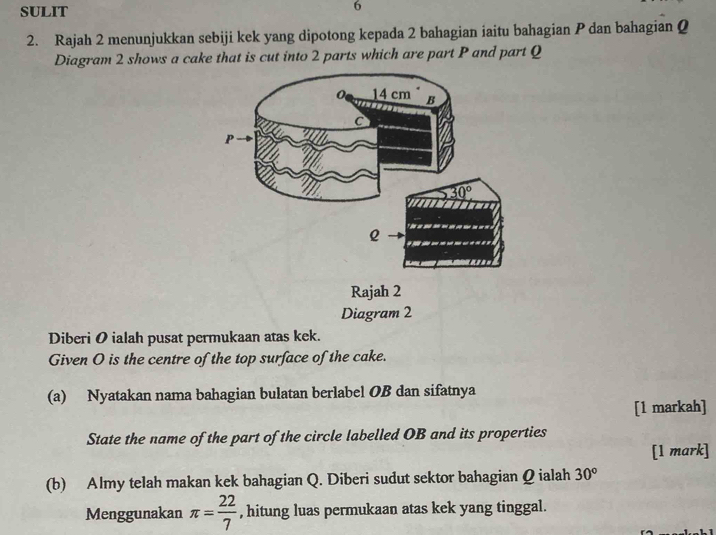 SULIT
6
2. Rajah 2 menunjukkan sebiji kek yang dipotong kepada 2 bahagian iaitu bahagian P dan bahagian Q
Diagram 2 shows a cake that is cut into 2 parts which are part P and part Q
Diagram 2
Diberi O ialah pusat permukaan atas kek.
Given O is the centre of the top surface of the cake.
(a) Nyatakan nama bahagian bulatan berlabel OB dan sifatnya
[1 markah]
State the name of the part of the circle labelled OB and its properties
[1 mark]
(b) Almy telah makan kek bahagian Q. Diberi sudut sektor bahagian Q ialah 30°
Menggunakan π = 22/7  , hitung luas permukaan atas kek yang tinggal.