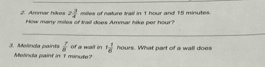 Ammar hikes 2 3/4  miles of nature trail in 1 hour and 15 minutes. 
How many miles of trail does Ammar hike per hour? 
_ 
_ 
3. Melinda paints  7/8  of a wall in 1 1/6 hours. What part of a wall does 
Melinda paint in 1 minute?