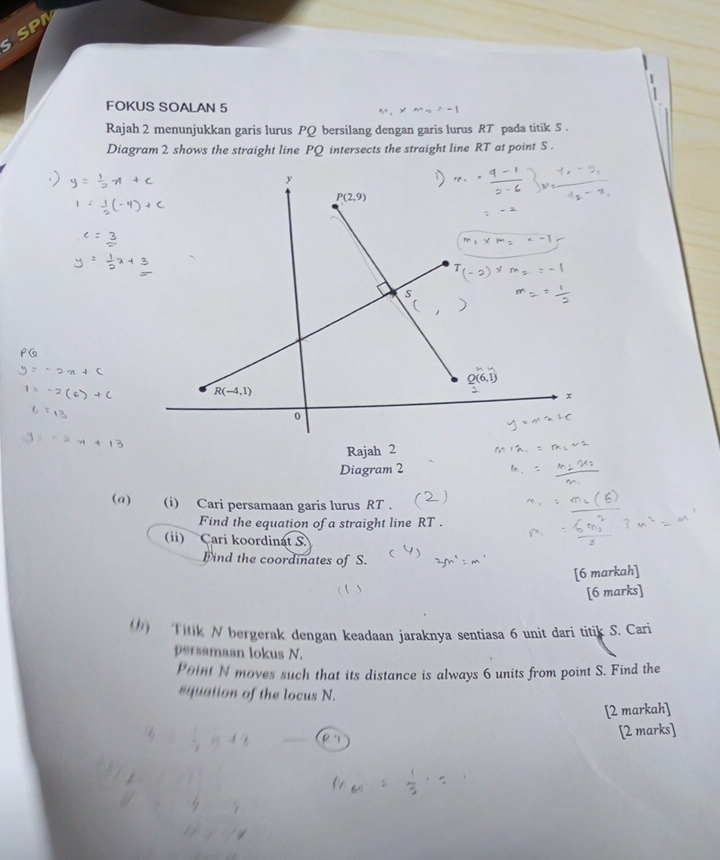 SP
FOKUS SOALAN 5
Rajah 2 menunjukkan garis lurus PQ bersilang dengan garis lurus RT pada titik S .
Diagram 2 shows the straight line PQ intersects the straight line RT at point S .
Rajah 2
Diagram 2
(@) (i) Cari persamaan garis lurus RT .
Find the equation of a straight line RT .
(ii) Cari koordinat S
Find the coordinates of S.
[6 markah]
[6 marks]
() Titik N bergerak dengan keadaan jaraknya sentiasa 6 unit dari titik S. Cari
persamaan lokus N.
Point N moves such that its distance is always 6 units from point S. Find the
squation of the locus N.
[2 markah]
[2 marks]