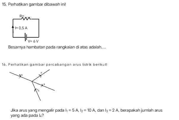 Perhatikan gambar dibawah ini!
R=
I=0.5A
V=6V
Besarnya hambatan pada rangkaian di atas adalah.... 
16. Perhatikan gambar percabangan arus listrik berikut! 
Jika arus yang mengalir pada I_1=5A, I_2=10A , dan I_3=2A , berapakah jumlah arus 
yang ada pada l?