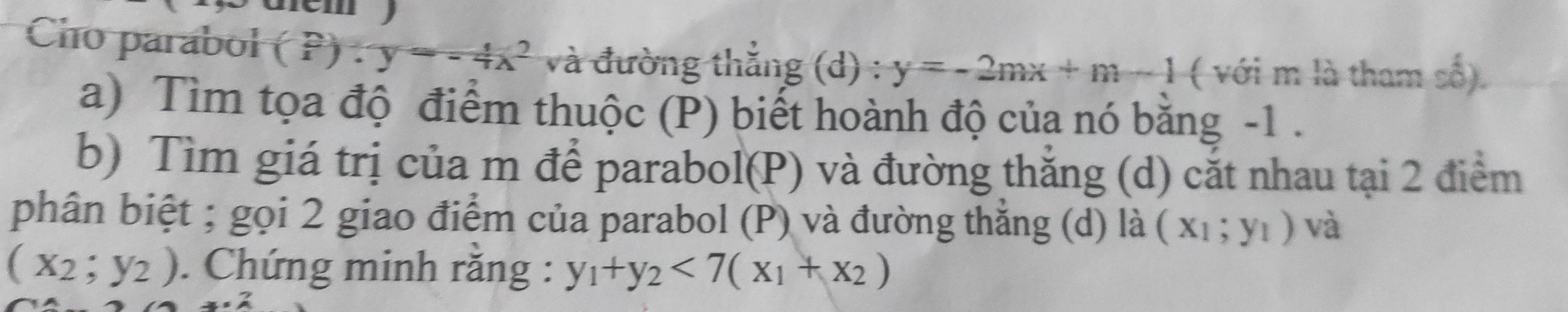 Cho parabol P.) =-4x^2 và đường thắng (d) : y=-2mx+m-1 ( với m là tham số). 
a) Tìm tọa độ điểm thuộc (P) biết hoành độ của nó bằng -1. 
b) Tìm giá trị của m để parabol(P) và đường thẳng (d) cắt nhau tại 2 điểm 
phân biệt ; gọi 2 giao điểm của parabol (P) và đường thắng (d) là (x_1;y_1) và
(x_2;y_2). Chứng minh rằng : y_1+y_2<7(x_1+x_2)