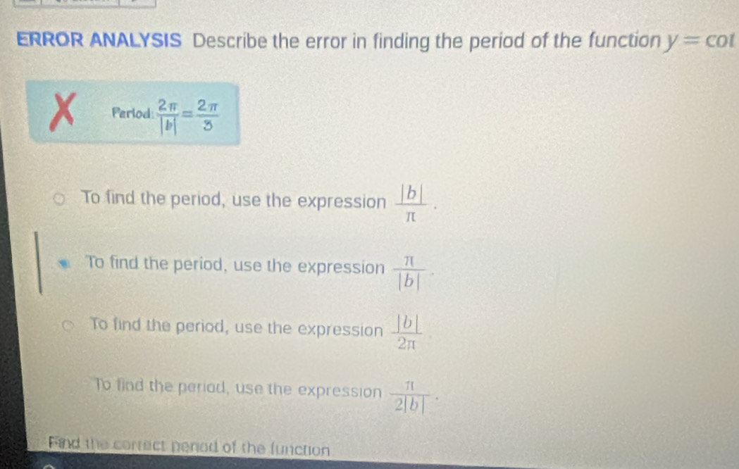 ERROR ANALYSIS Describe the error in finding the period of the function y=cot
Perlod:  2π /|b| = 2π /3 
To find the period, use the expression  |b|/π  .
To find the period, use the expression  π /|b| .
To find the period, use the expression  |b|/2π  
To find the periad, use the expression  π /2|b| ·
Find the correct penod of the function