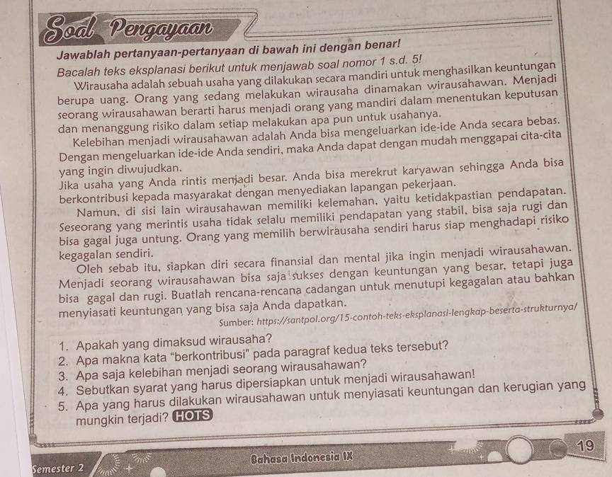 Soal Pengayaan
Jawablah pertanyaan-pertanyaan di bawah ini dengan benar!
Bacalah teks eksplanasi berikut untuk menjawab soal nomor 1 s.d. 5!
Wirausaha adalah sebuah usaha yang dilakukan secara mandiri untuk menghasilkan keuntungan
berupa uang. Orang yang sedang melakukan wirausaha dinamakan wirausahawan. Menjadi
seorang wirausahawan berarti harus menjadi orang yang mandiri dalam menentukan keputusan
dan menanggung risiko dalam setiap melakukan apa pun untuk usahanya.
Kelebihan menjadi wirausahawan adalah Anda bisa mengeluarkan ide-ide Anda secara bebas.
Dengan mengeluarkan ide-ide Anda sendiri, maka Anda dapat dengan mudah menggapai cita-cita
yang ingin diwujudkan.
Jika usaha yang Anda rintis menjadi besar. Anda bisa merekrut karyawan sehingga Anda bisa
berkontribusi kepada masyarakat dengan menyediakan lapangan pekerjaan.
Namun, di sisi lain wirausahawan memiliki kelemahan, yaitu ketidakpastian pendapatan.
Seseorang yang merintis usaha tidak selalu memiliki pendapatan yang stabil, bisa saja rugi dan
bisa gagal juga untung. Orang yang memilih berwirausaha sendiri harus siap menghadapi risiko
kegagalan sendiri.
Oleh sebab itu, siapkan diri secara finansial dan mental jika ingin menjadi wirausahawan.
Menjadi seorang wirausahawan bisa saja sukses dengan keuntungan yang besar, tetapi juga
bisa gagal dan rugi. Buatlah rencana-rencana cadangan untuk menutupi kegagalan atau bahkan
menyiasati keuntungan yang bisa saja Anda dapatkan.
Sumber: https://santpol.org/15-contoh-teks-eksplanasi-lengkap-beserta-strukturnya/
1. Apakah yang dimaksud wirausaha?
2. Apa makna kata “berkontribusi” pada paragraf kedua teks tersebut?
3. Apa saja kelebihan menjadi seorang wirausahawan?
4. Sebutkan syarat yang harus dipersiapkan untuk menjadi wirausahawan!
5. Apa yang harus dilakukan wirausahawan untuk menyiasati keuntungan dan kerugian yang
mungkin terjadi? HOTS
Semester 2 Bahasa Indonesia IX 19