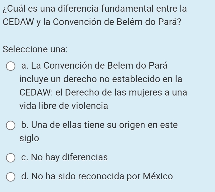 ¿Cuál es una diferencia fundamental entre la
CEDAW y la Convención de Belém do Pará?
Seleccione una:
a. La Convención de Belem do Pará
incluye un derecho no establecido en la
CEDAW: el Derecho de las mujeres a una
vida libre de violencia
b. Una de ellas tiene su origen en este
siglo
c. No hay diferencias
d. No ha sido reconocida por México