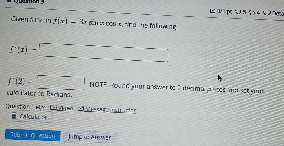 ∪ 5 お4 ∪ Deta 
Given functin f(x)=3xsin xcos x , find the following:
f'(x)=□
N □ IF
f'(2)=□  □ /□   : Round your answer to 2 decimal places and set your 
calculator to Radians. 
Question Help: *Video Message instructor 
Calculator 
Submit Question Jump to Answer