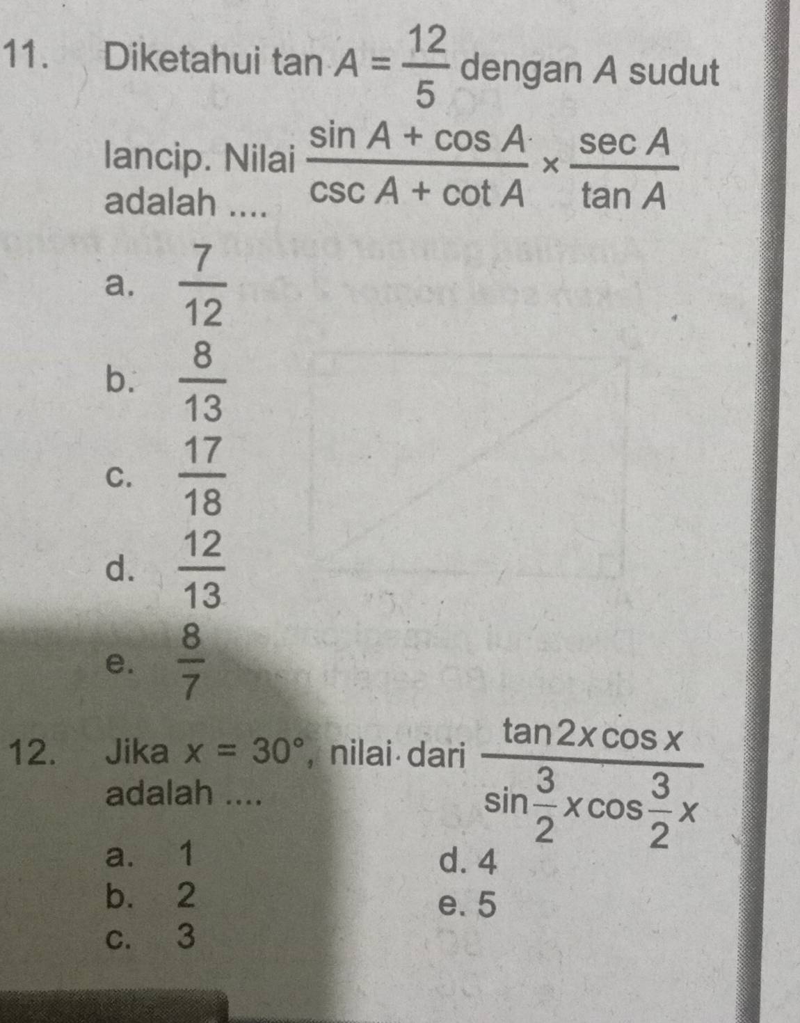 Diketahui tan A= 12/5  dengan A sudut
lancip. Nilai  (sin A+cos A)/csc A+cot A *  sec A/tan A 
adalah ....
a.  7/12 
b.  8/13 
C.  17/18 
d.  12/13 
e.  8/7 
12. Jika x=30° , nilai dari
adalah ....
a. 1
frac tan 2xcos xsin  3/2 xcos  3/2 x
d. 4
b. 2 e. 5
c. 3