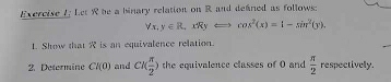 Exercive /; Let R be a binary relation on R and defned as follows: 
Vx, y∈ R,xRyLongleftrightarrow cos^2(x)=1-sin^2(y). 
1. Show that is an equivalence relation. 
2. Determine Cl(0) and CK π /2 ) the equivalence classes of 0 and  π /2  respectively.