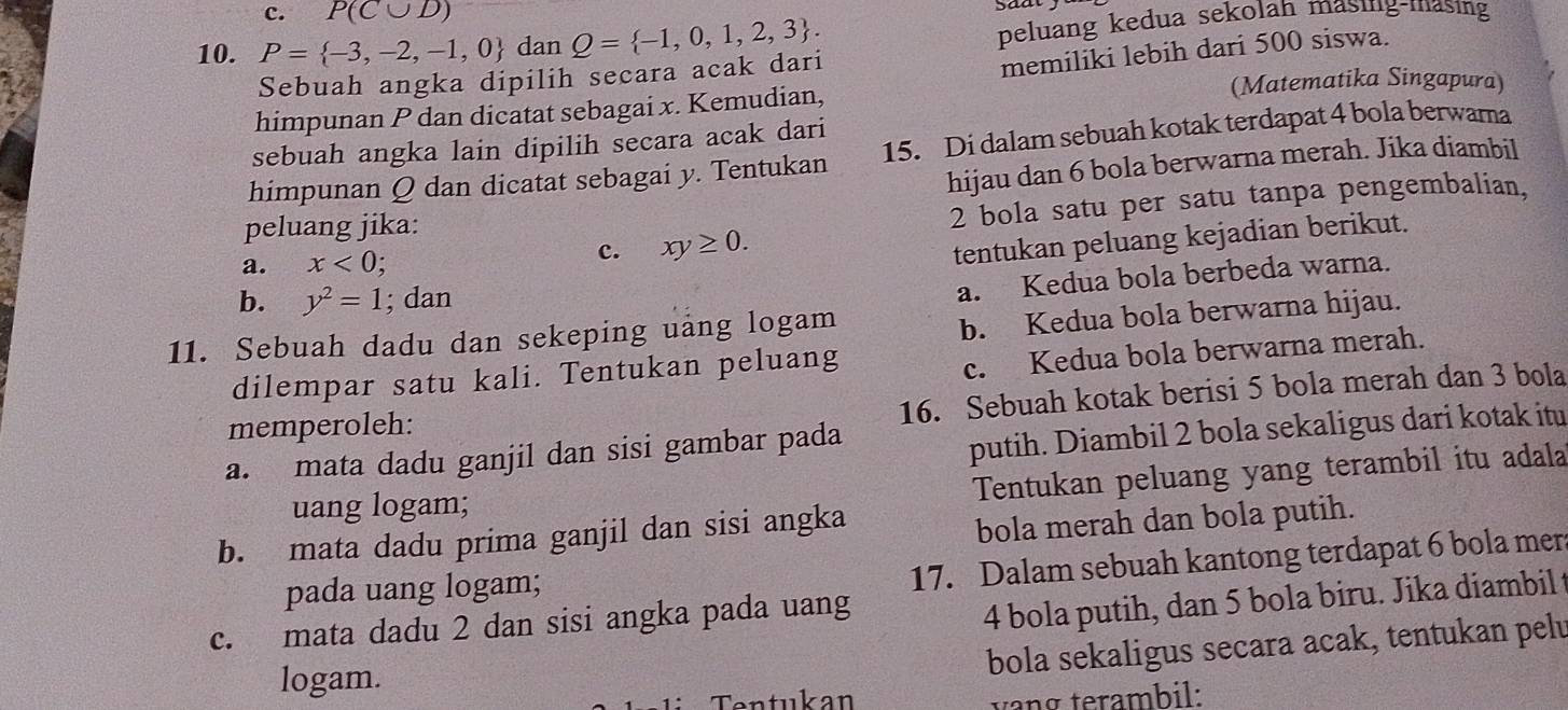 c. P(C∪ D)
peluang kedua sekolah masing-masing
10. P= -3,-2,-1,0 dan Q= -1,0,1,2,3 . saat .
Sebuah angka dipilih secara acak dari
memiliki lebih dari 500 siswa.
(Matematika Singapura)
himpunan P dan dicatat sebagai x. Kemudian,
sebuah angka lain dipilih secara acak dari
himpunan Q dan dicatat sebagai y. Tentukan 15. Di dalam sebuah kotak terdapat 4 bola berwama
hijau dan 6 bola berwarna merah. Jika diambil
peluang jika:
2 bola satu per satu tanpa pengembalian.
a. x<0;
c. xy≥ 0.
tentukan peluang kejadian berikut.
b. y^2=1; dan
a. Kedua bola berbeda warna.
11. Sebuah dadu dan sekeping uang logam
b. Kedua bola berwarna hijau.
dilempar satu kali. Tentukan peluang
c. Kedua bola berwarna merah.
memperoleh:
16. Sebuah kotak berisi 5 bola merah dan 3 bola
a. mata dadu ganjil dan sisi gambar pada
putih. Diambil 2 bola sekaligus dari kotak itu
uang logam;
Tentukan peluang yang terambil itu adala
b. mata dadu prima ganjil dan sisi angka
bola merah dan bola putih.
pada uang logam;
17. Dalam sebuah kantong terdapat 6 bola mer
c. mata dadu 2 dan sisi angka pada uang
4 bola putih, dan 5 bola biru. Jika diambil t
bola sekaligus secara acak, tentukan pelu
logam.
Tentukan vang terambil: