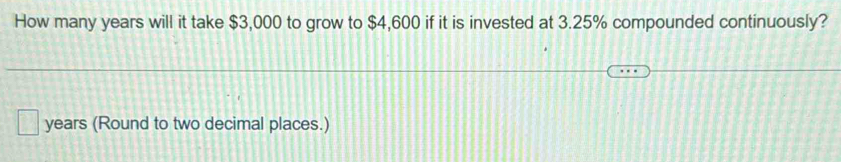 How many years will it take $3,000 to grow to $4,600 if it is invested at 3.25% compounded continuously?
years (Round to two decimal places.)