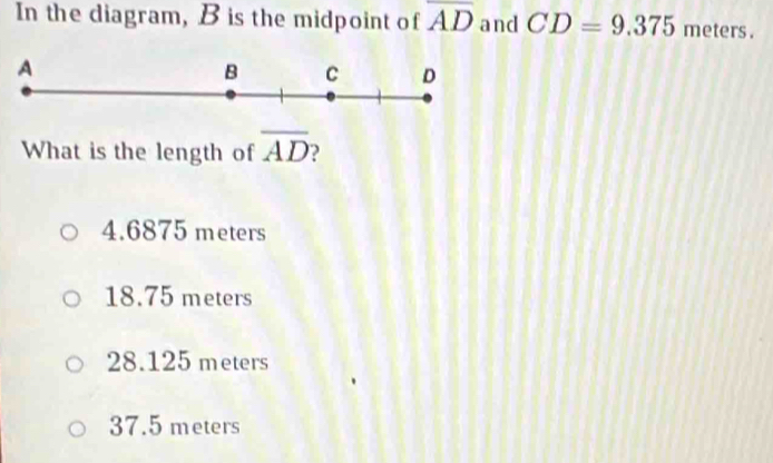 In the diagram, B is the midpoint of overline AD and CD=9.375 meters.
What is the length of overline AD
4.6875 meters
18.75 meters
28.125 meters
37.5 meters