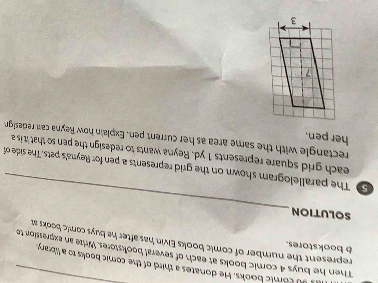 comic books. He donates a third of the comic books to a library 
Then he buys 4 comic books at each of several bookstores. Write an expression to 
b bookstores. 
represent the number of comic books Elvin has after he buys comic books at 
_ 
SOLUTION 
5 The parallelogram shown on the grid represents a pen for Reyna's pets. The side of 
each grid square represents 1 yd. Reyna wants to redesign the pen so that it is a 
rectangle with the same area as her current pen. Explain how Reyna can redesign 
her pen.