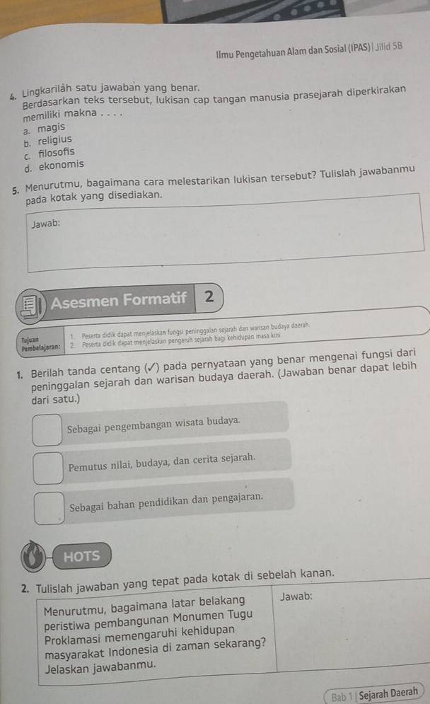 IImu Pengetahuan Alam dan Sosial (IPAS)| Jilid 5B
Lingkarilàh satu jawaban yang benar.
Berdasarkan teks tersebut, lukisan cap tangan manusia prasejarah diperkirakan
memiliki makna . . . .
b. religius a. magis
c. filosofis
d. ekonomis
5. Menurutmu, bagaimana cara melestarikan lukisan tersebut? Tulislah jawabanmu
pada kotak yang disediakan.
Jawab:
Asesmen Formatif 2
Tojoan 1. Peserta didik dapat menjelaskan fungsi peninggalan sejarah dan warisan budaya daerah.
Pembelajaran: 2. Peserta didik dapat menjelaskan pengaruh sejarah bagi kehidupan masa kini.
1. Berilah tanda centang (✓) pada pernyataan yang benar mengenai fungsi dari
peninggalan sejarah dan warisan budaya daerah. (Jawaban benar dapat lebih
dari satu.)
Sebagai pengembangan wisata budaya.
Pemutus nilai, budaya, dan cerita sejarah.
Sebagai bahan pendidikan dan pengajaran.
HOTS
2. Tulislah jawaban yang tepat pada kotak di sebelah kanan.
Menurutmu, bagaimana latar belakang Jawab:
peristiwa pembangunan Monumen Tugu
Proklamasi memengaruhi kehidupan
masyarakat Indonesia di zaman sekarang?
Jelaskan jawabanmu.
Bab 1 | Sejarah Daerah