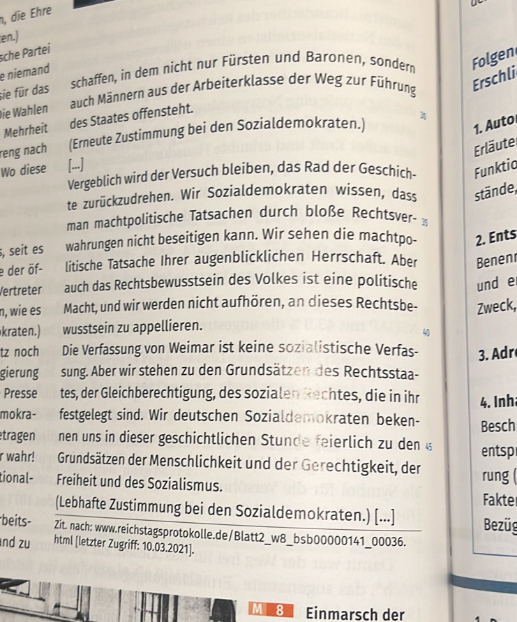 die Ehre
en.)
sche Partei
schaffen, in dem nicht nur Fürsten und Baronen, sondern Folgen
e niemand
sie für das
auch Männern aus der Arbeiterklasse der Weg zur Führung
Erschli
Die Wahlen
Mehrheit des Staates offensteht.
1. Auto
reng nach (Erneute Zustimmung bei den Sozialdemokraten.) 3
Erläutel
Wo diese [...]
Vergeblich wird der Versuch bleiben, das Rad der Geschich- Funktio
te zurückzudrehen. Wir Sozialdemokraten wissen, dass stände,
man machtpolitische Tatsachen durch bloße Rechtsver- 
, seit es wahrungen nicht beseitigen kann. Wir sehen die machtpo- 2. Ents
e der öf- litische Tatsache Ihrer augenblicklichen Herrschaft. Aber Benenr
Vertreter auch das Rechtsbewusstsein des Volkes ist eine politische und e
n, wie es Macht, und wir werden nicht aufhören, an dieses Rechtsbe- Zweck,
kraten.) wusstsein zu appellieren.
4
tz noch Die Verfassung von Weimar ist keine sozialistische Verfas- 3. Adr
gierung sung. Aber wir stehen zu den Grundsätzen des Rechtsstaa-
Presse tes, der Gleichberechtigung, des sozialen Rechtes, die in ihr 4. Inh
mokra- festgelegt sind. Wir deutschen Sozialdemokraten beken- Besch
tragen nen uns in dieser geschichtlichen Stunde feierlich zu den § entsp
r wahr! Grundsätzen der Menschlichkeit und der Gerechtigkeit, der rung 
tional- Freiheit und des Sozialismus. Fakter
(Lebhafte Zustimmung bei den Sozialdemokraten.) [...]
Bezüg
beits- Zit. nach: www.reichstagsprotokolle.de/Blatt2_w8_bsb00000141_00036.
nd zu html [letzter Zugriff: 10.03.2021].
M 8 Einmarsch der