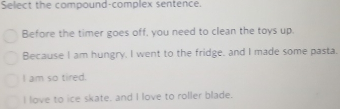 Select the compound-complex sentence.
Before the timer goes off, you need to clean the toys up.
Because I am hungry, I went to the fridge, and I made some pasta.
I am so tired.
I love to ice skate. and I love to roller blade.