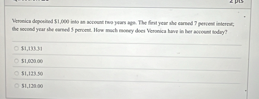 Veronica deposited $1,000 into an account two years ago. The first year she earned 7 percent interest;
the second year she earned 5 percent. How much money does Veronica have in her account today?
$1,133.31
$1,020.00
$1,123.50
$1,120.00