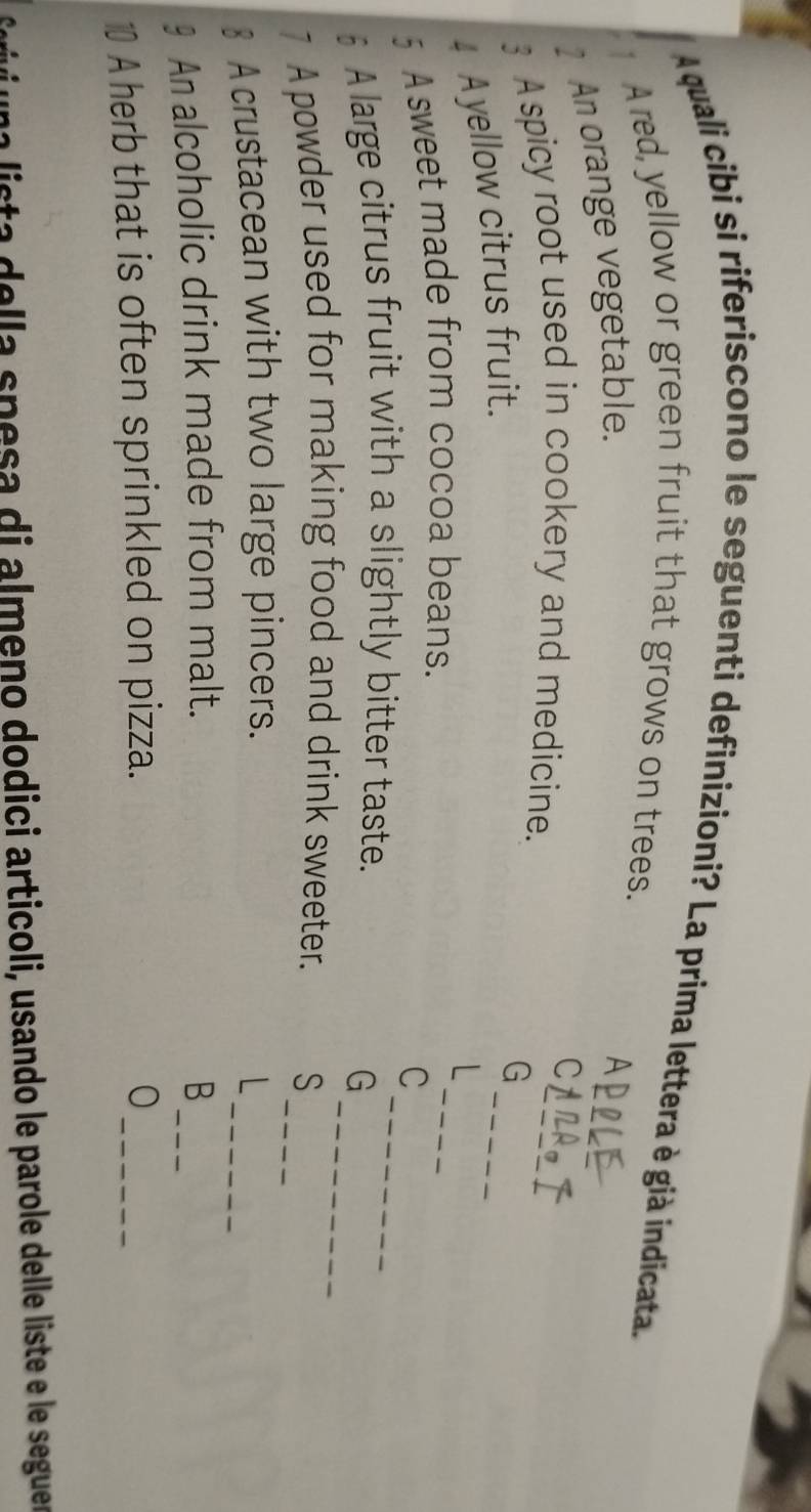 A quali cibi si riferiscono le seguenti definizioni? La prima lettera è già indicata. 
Ared, yellow or green fruit that grows on trees. 
_ 
2 An orange vegetable. 
A 
C 
_ 
3 A spicy root used in cookery and medicine. 
4 Ayellow citrus fruit. 
G 
_ 
_ 
5 A sweet made from cocoa beans. 
C 
_ 
§ A large citrus fruit with a slightly bitter taste. 
G 
7 A powder used for making food and drink sweeter. S_ 
_ 
§ A crustacean with two large pincers. 
L 
§ An alcoholic drink made from malt. B_ 
A herb that is often sprinkled on pizza. 0_ 
Esta della spesa di almeno dodici articoli, usando le parole delle liste e le seguer