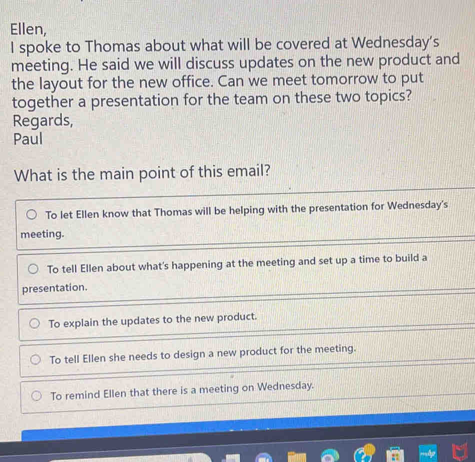 Ellen,
I spoke to Thomas about what will be covered at Wednesday's
meeting. He said we will discuss updates on the new product and
the layout for the new office. Can we meet tomorrow to put
together a presentation for the team on these two topics?
Regards,
Paul
What is the main point of this email?
To let Ellen know that Thomas will be helping with the presentation for Wednesday's
meeting.
To tell Ellen about what's happening at the meeting and set up a time to build a
presentation.
To explain the updates to the new product.
To tell Ellen she needs to design a new product for the meeting.
To remind Ellen that there is a meeting on Wednesday.