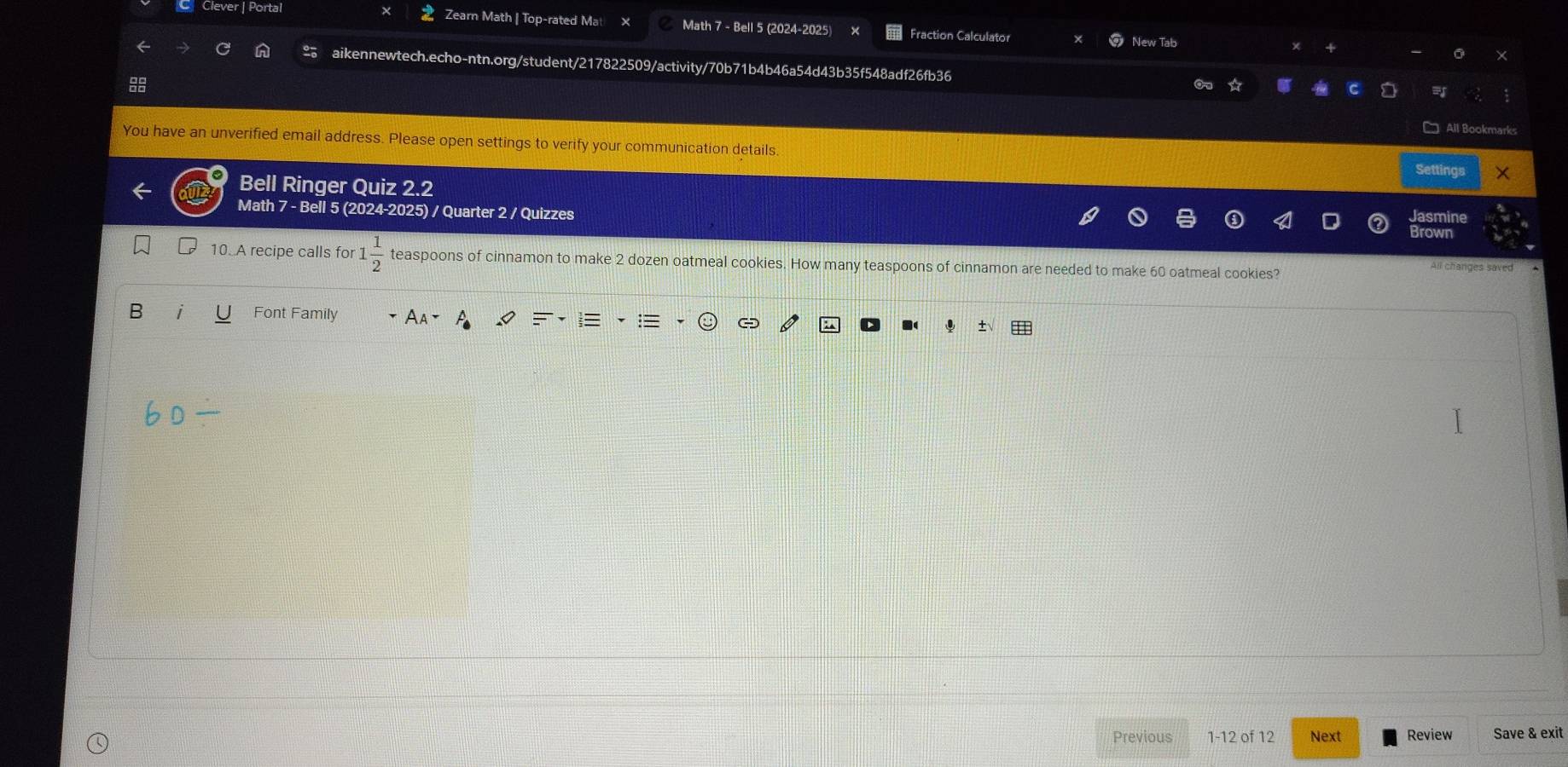 Clever | Portal Zearn Math | Top-rated Ma Math 7 - Bell 5 (2024-2025) Fraction Calculator New Tab 
aikennewtech.echo-ntn.org/student/217822509/activity/70b71b4b46a54d43b35f548adf26fb36 
□ All Bookmarks 
You have an unverified email address. Please open settings to verify your communication details. 
Settings X 
Bell Ringer Quiz 2.2 
Math 7 - Bell 5 (2024-2025) / Quarter 2 / Quizzes Jasmine 
Brown 
10. A recipe calls for 1  1/2  teaspoons of cinnamon to make 2 dozen oatmeal cookies. How many teaspoons of cinnamon are needed to make 60 oatmeal cookies? 
All changes saved 
B i Font Family 
± 
Previous 1-12 of 12 Next Review Save & exit