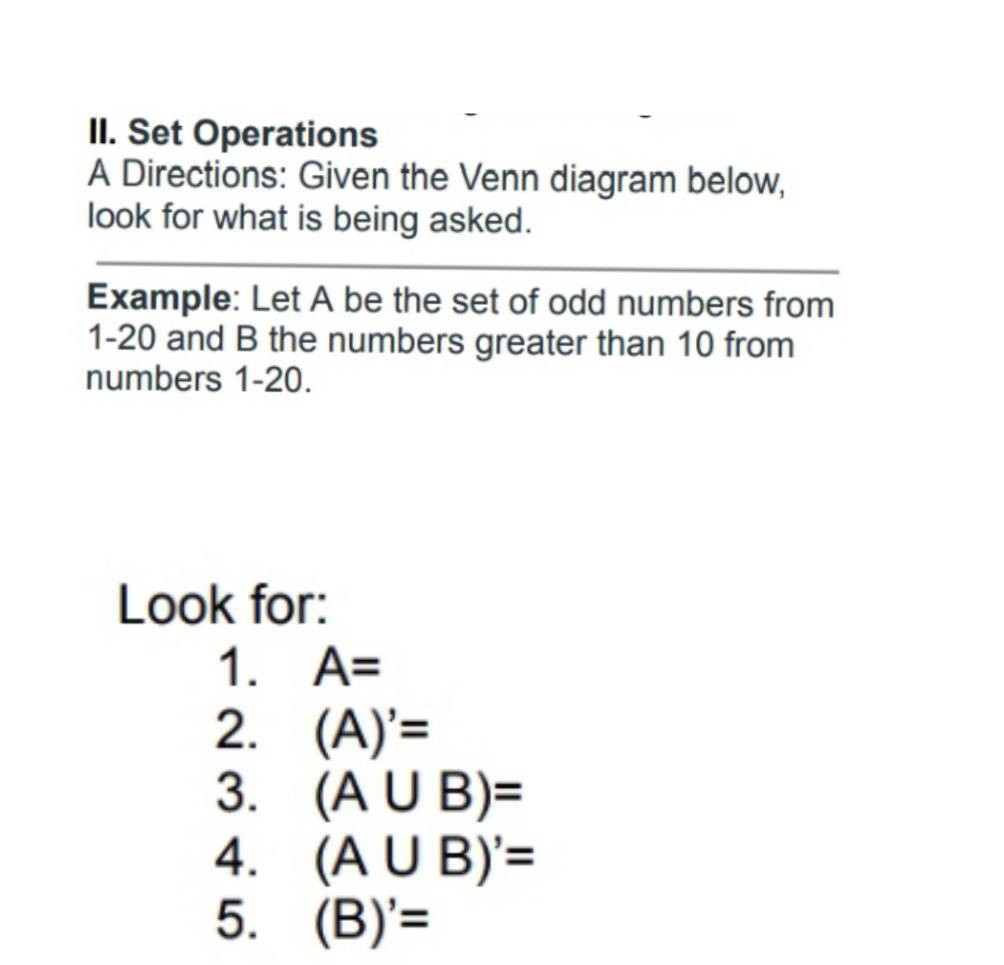 Set Operations 
A Directions: Given the Venn diagram below, 
look for what is being asked. 
_ 
Example: Let A be the set of odd numbers from 
1-20 and B the numbers greater than 10 from 
numbers 1-20. 
Look for: 
1. A=
2. (A)'=
3. (A∪ B)=
4. (A∪ B)'=
5. (B)'=