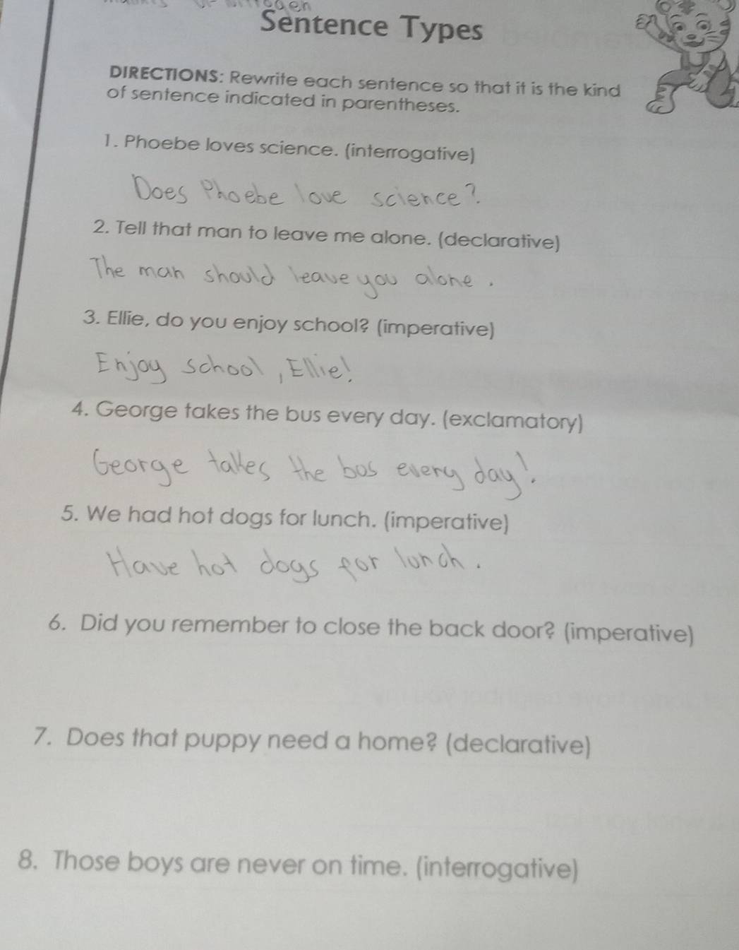 Sentence Types 
DIRECTIONS: Rewrite each sentence so that it is the kind 
of sentence indicated in parentheses. 
1. Phoebe loves science. (interrogative) 
2. Tell that man to leave me alone. (declarative) 
3. Ellie, do you enjoy school? (imperative) 
4. George takes the bus every day. (exclamatory) 
5. We had hot dogs for lunch. (imperative) 
6. Did you remember to close the back door? (imperative) 
7. Does that puppy need a home? (declarative) 
8. Those boys are never on time. (interrogative)