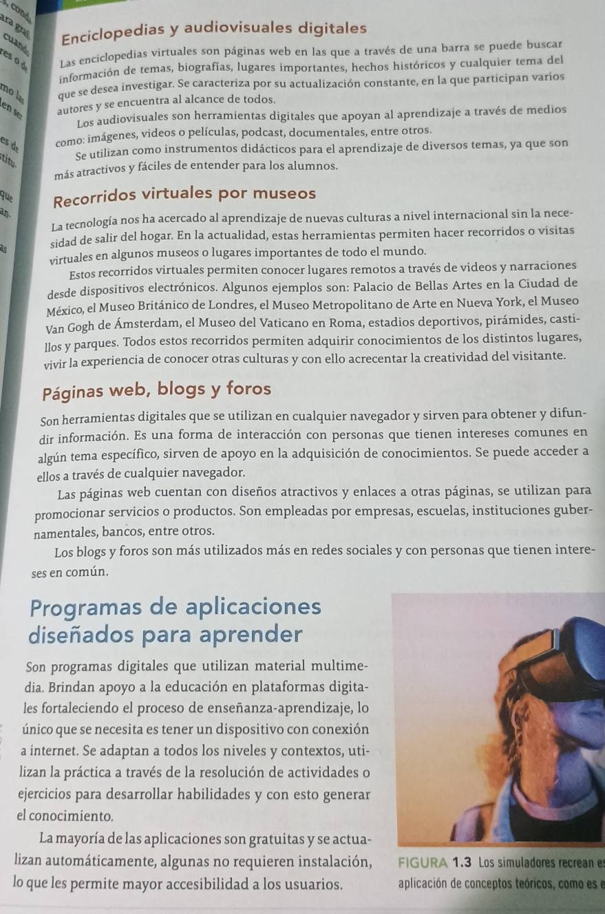 cond
Enciclopedias y audiovisuales digitales
ara graí cuand
es o d Las enciclopedias virtuales son páginas web en las que a través de una barra se puede buscar
información de temas, biografías, lugares importantes, hechos históricos y cualquier tema del
que se desea investigar. Se caracteriza por su actualización constante, en la que participan varios
mo là en s autores y se encuentra al alcance de todos.
Los audiovisuales son herramientas digitales que apoyan al aprendizaje a través de medios
es de como: imágenes, videos o películas, podcast, documentales, entre otros.
stitu
Se utilizan como instrumentos didácticos para el aprendizaje de diversos temas, ya que son
más atractivos y fáciles de entender para los alumnos.
que Recorridos virtuales por museos
an.
La tecnología nos ha acercado al aprendizaje de nuevas culturas a nivel internacional sin la nece-
as sidad de salir del hogar. En la actualidad, estas herramientas permiten hacer recorridos o visitas
virtuales en algunos museos o lugares importantes de todo el mundo.
Estos recorridos virtuales permiten conocer lugares remotos a través de videos y narraciones
desde dispositivos electrónicos. Algunos ejemplos son: Palacio de Bellas Artes en la Ciudad de
México, el Museo Británico de Londres, el Museo Metropolitano de Arte en Nueva York, el Museo
Van Gogh de Ámsterdam, el Museo del Vaticano en Roma, estadios deportivos, pirámides, casti-
llos y parques. Todos estos recorridos permiten adquirir conocimientos de los distintos lugares,
vivir la experiencia de conocer otras culturas y con ello acrecentar la creatividad del visitante.
Páginas web, blogs y foros
Son herramientas digitales que se utilizan en cualquier navegador y sirven para obtener y difun-
dir información. Es una forma de interacción con personas que tienen intereses comunes en
algún tema específico, sirven de apoyo en la adquisición de conocimientos. Se puede acceder a
ellos a través de cualquier navegador.
Las páginas web cuentan con diseños atractivos y enlaces a otras páginas, se utilizan para
promocionar servicios o productos. Son empleadas por empresas, escuelas, instituciones guber-
namentales, bancos, entre otros.
Los blogs y foros son más utilizados más en redes sociales y con personas que tienen intere-
ses en común.
Programas de aplicaciones
diseñados para aprender
Son programas digitales que utilizan material multime-
dia. Brindan apoyo a la educación en plataformas digita-
les fortaleciendo el proceso de enseñanza-aprendizaje, lo
único que se necesita es tener un dispositivo con conexión
a internet. Se adaptan a todos los niveles y contextos, uti-
lizan la práctica a través de la resolución de actividades o
ejercicios para desarrollar habilidades y con esto generar
el conocimiento.
La mayoría de las aplicaciones son gratuitas y se actua-
lizan automáticamente, algunas no requieren instalación, FIGURA 1.3 Los simuladores recrean e
lo que les permite mayor accesibilidad a los usuarios. aplicación de conceptos teóricos, como es e