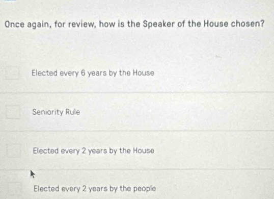 Once again, for review, how is the Speaker of the House chosen?
Elected every 6 years by the House
Seniority Rule
Elected every 2 years by the House
Elected every 2 years by the people