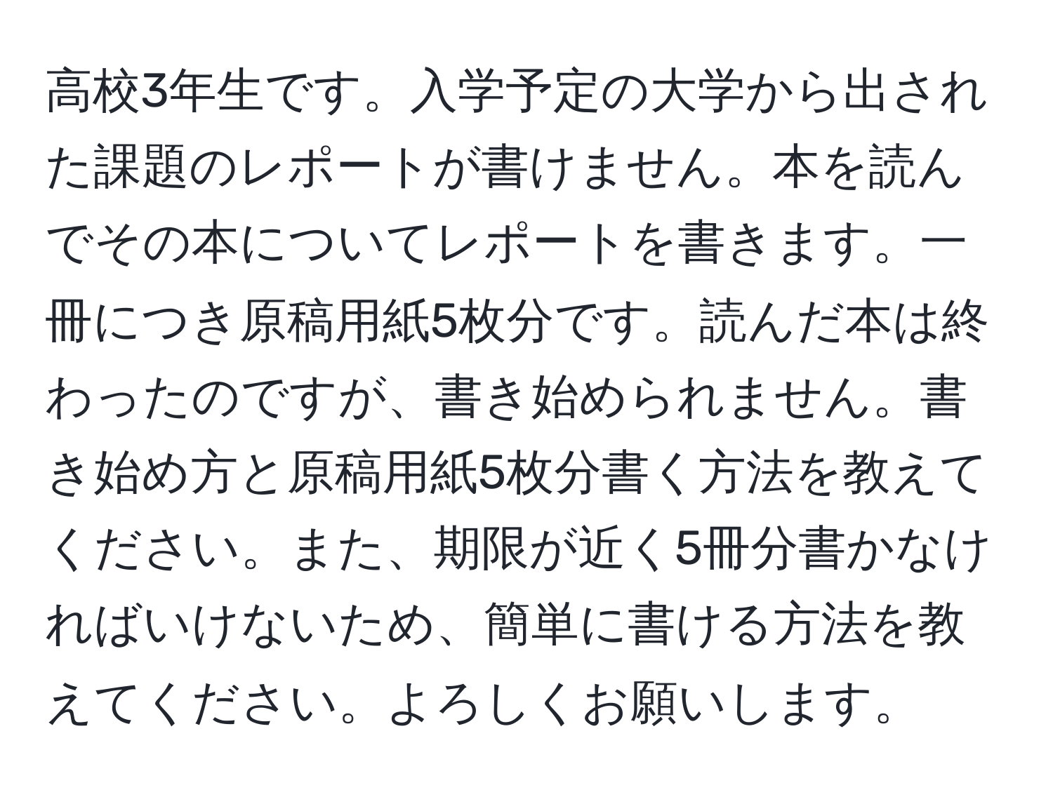 高校3年生です。入学予定の大学から出された課題のレポートが書けません。本を読んでその本についてレポートを書きます。一冊につき原稿用紙5枚分です。読んだ本は終わったのですが、書き始められません。書き始め方と原稿用紙5枚分書く方法を教えてください。また、期限が近く5冊分書かなければいけないため、簡単に書ける方法を教えてください。よろしくお願いします。