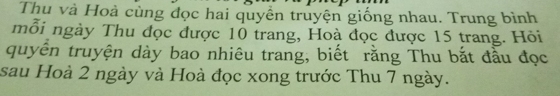 Thu và Hoà cùng đọc hai quyển truyện giống nhau. Trung bình 
mỗi ngày Thu đọc được 10 trang, Hoà đọc được 15 trang. Hỏi 
quyên truyện dày bao nhiêu trang, biết rằng Thu bắt đầu đọc 
sau Hoà 2 ngày và Hoà đọc xong trước Thu 7 ngày.