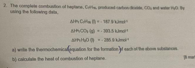 The complete combustion of heptane, C7H₁, produced carbondioxide, CO_2 and water H_2O.By
using the following data,
△ H^o_fC_7H_18(I)=-187.9kJmol^(-1)
△ H^o_tCO_2(g)=-393.5kJmol^(-1)
△ H°, H_2O(l)=-285.9kJmol^(-1)
a) write the thermochemical equation for the formation of each of the above substances. 
b) calculate the heat of combustion of heptane. [8 mar