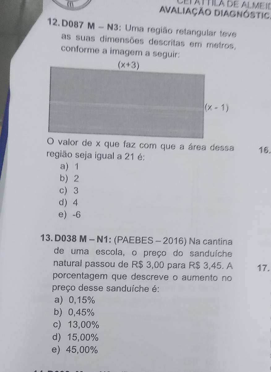 CETAT TILA DE ALMEI
AvaLiaçÃo DiAgnóstiC.
12. D087 M - N3: Uma região retangular teve
as suas dimensões descritas em metros,
conforme a imagem a seguir:
16.
região seja igual a 21 é:
a) 1
b) 2
c) 3
d) 4
e) -6
13. D038 M - N1: (PAEBES - 2016) Na cantina
de uma escola, o preço do sanduíche
natural passou de R$ 3,00 para R$ 3,45. A 17.
porcentagem que descreve o aumento no
preço desse sanduíche é:
a) 0,15%
b) 0,45%
c) 13,00%
d) 15,00%
e) 45,00%