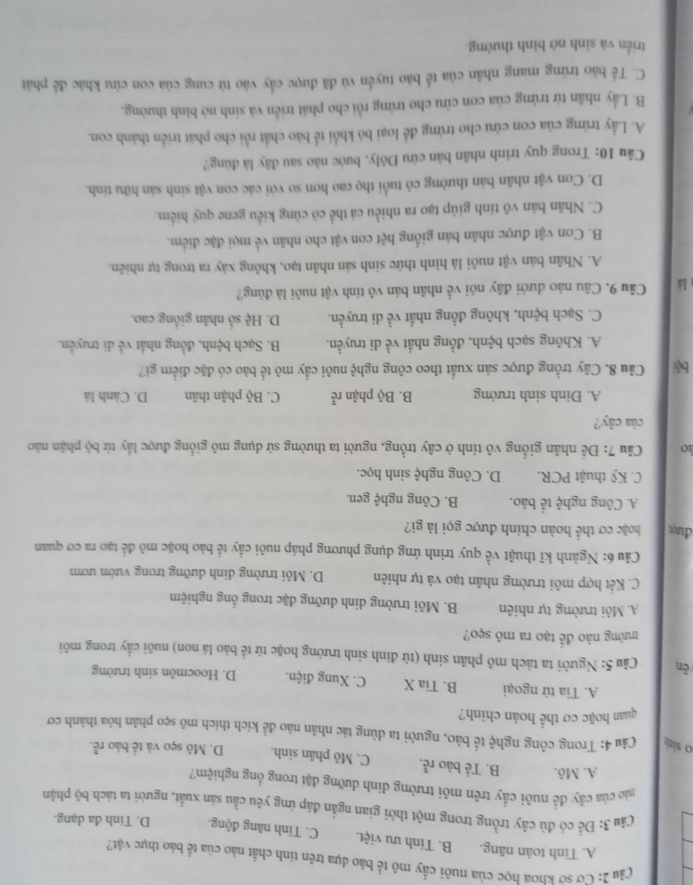 Cơ sở khoa học của nuôi cấy mô tế bảo dựa trên tính chất nào của tế bào thực vật?
A. Tính toàn năng. B. Tính ưu việt. C. Tinh năng động. D. Tinh đa dạng.
Câu 3: Đề có đủ cây trồng trong một thời gian ngắn đáp ứng yêu cầu sản xuất, người ta tách bộ phận
cào của cây đề nuôi cấy trên môi trường dinh dưỡng đặt trong ống nghiệm?
A. Mô. B. Tế bào rễ. C. Mô phân sinh. D. Mô sẹo và tế bào rễ.
o sim  Câu 4: Trong công nghệ tế bào, người ta dùng tác nhân nảo để kích thích mô sẹo phân hóa thành cơ
quan hoặc cơ thể hoàn chinh?
A. Tia tử ngoại B. Tia X C. Xung điện. D. Hoocmôn sinh trường
ên  Câu 5: Người ta tách mô phân sinh (từ đỉnh sinh trưởng hoặc từ tế bào lá non) nuôi cấy trong môi
trưởng nào đề tạo ra mô sẹo?
A. Môi trường tự nhiên B. Môi trường dinh dưỡng đặc trong ổng nghiệm
C. Kết hợp môi trường nhân tạo và tự nhiên D. Môi trường dinh dưỡng trong vườn ươm
Câu 6: Ngành kĩ thuật về quy trình ứng dụng phương pháp nuôi cầy tế bảo hoặc mô để tạo ra cơ quan
đượ hoặc cơ thể hoàn chinh được gọi là gì?
A. Công nghệ tế bào. B. Công nghệ gen.
C. Kỹ thuật PCR. D. Công nghệ sinh học.
ào   Câu 7: Để nhân giống vô tính ở cây trồng, người ta thường sử dụng mô giống được lầy từ bộ phận nào
của cây?
A. Đinh sinh trưởng B. Bộ phận re^(frac π)e C. Bộ phận thân D. Cành lá
bội Câu 8. Cây trồng được sản xuất theo công nghệ nuôi cấy mô tế bào có đặc điểm gi?
A. Không sạch bệnh, đồng nhất về di truyền. B. Sạch bệnh, đồng nhất về di truyền.
C. Sạch bệnh, không đồng nhất về di truyền. D. Hệ số nhân giống cao.
là Câu 9. Câu nào dưới đây nói về nhân bản vô tính vật nuôi là đúng?
A. Nhân bản vật nuôi là hình thức sinh sản nhân tạo, không xảy ra trong tự nhiên.
B. Con vật được nhân bản giống hệt con vật cho nhân về mọi đặc điểm.
C. Nhân bản vô tính giúp tạo ra nhiều cá thể có cùng kiểu gene quý hiểm.
D. Con vật nhân bản thường có tuổi thọ cao hơn so với các con vật sinh sản hữu tính.
Câu 10: Trong quy trình nhân bản cừu Đôly, bước nào sau đây là đúng?
A. Lấy trứng của con cừu cho trứng để loại bỏ khổi tế bào chất rồi cho phát triển thành con.
B. Lấy nhân từ trứng của con cửu cho trứng rồi cho phát triển và sinh nở bình thường.
C. Tế bào trừng mang nhân của tể bào tuyển vú đã được cầy vào tử cung của con cừu khác để phát
triển và sinh nở bình thường.