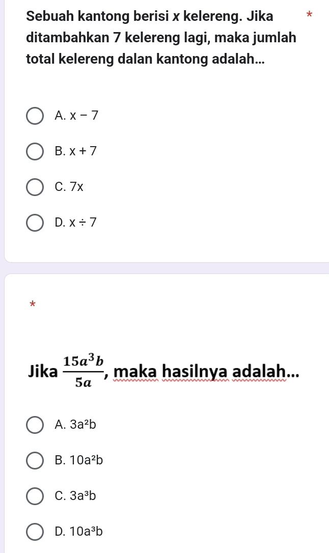 Sebuah kantong berisi x kelereng. Jika *
ditambahkan 7 kelereng lagi, maka jumlah
total kelereng dalan kantong adalah...
A. x-7
B. x+7
C. 7x
D. x/ 7
*
Jika  15a^3b/5a , , maka hasilnya adalah...
A. 3a^2b
B. 10a^2b
C. 3a^3b
D. 10a^3b