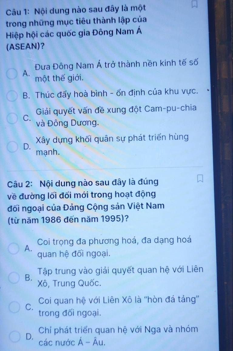 Nội dung nào sau đây là một
trong những mục tiêu thành lập của
Hiệp hội các quốc gia Đông Nam Á
(ASEAN)？
Đưa Đông Nam Á trở thành nền kinh tế số
A.
một thế giới.
B. Thúc đẩy hoà bình - ổn định của khu vực.
Giải quyết vấn đề xung đột Cam-pu-chia
C.
và Đông Dương.
D. Xây dựng khối quân sự phát triển hùng
mạnh.
Câu 2: Nội dung nào sau đây là đúng
về đường lối đối mới trong hoạt động
đối ngoại của Đảng Cộng sản Việt Nam
(từ năm 1986 đến năm 1995)?
Coi trọng đa phương hoá, đa dạng hoá
A.
quan hệ đối ngoại.
B. Tập trung vào giải quyết quan hệ với Liên
Xô, Trung Quốc.
Coi quan hệ với Liên Xô là ''hòn đá tảng'
C.
trong đối ngoại.
D. Chỉ phát triển quan hệ với Nga và nhóm
các nước Á - Âu.