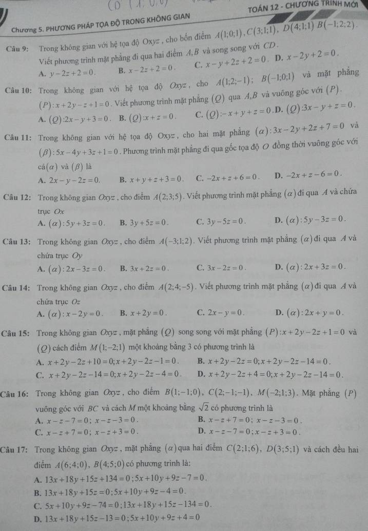 TOÁN 12 - CHƯƠNG TRÍNH MỚI
Chương 5. PHƯƠNG PHÁP TỌA ĐÔ TRONG KHÔNG GIAN
Câu 9: Trong không gian với hệ tọa độ Oxyz , cho bốn điểm A(1;0;1),C(3;1;1),D(4;1;1)B(-1;2;2).
Viết phương trình mặt phẳng đi qua hai điểm A, B và song song với CD .
A. y-2z+2=0. B. x-2z+2=0. C. x-y+2z+2=0. D. x-2y+2=0.
Câu 10: Trong không gian với hệ tọa độ Oxyz , cho A(1;2;-1);B(-1;0;1) và mặt phẳng
(P) :x+2y-z+1=0. Viết phương trình mặt phẳng (Q) qua A,B và vuông góc với (P).
A. (Q):2x-y+3=0 B. (2) x+z=0. C. (Q):-x+y+z=0.D (Q):3x-y+z=0.
Câu11: Trong không gian với hệ tọa độ Oxyz, cho hai mặt phẳng (alpha ):3x-2y+2z+7=0 và
(β) :5x-4y+3z+1=0. Phương trình mặt phẳng đi qua gốc tọa độ O đồng thời vuông góc với
cả(α) và (beta ) là
A. 2x-y-2z=0. B. x+y+z+3=0. C. -2x+z+6=0. D. -2x+z-6=0.
Câu 12: Trong không gian Oxyz , cho điểm A(2;3;5). Viết phương trình mặt phẳng (α) đi qua A và chứa
trục Ox
A. (alpha ):5y+3z=0. B. 3y+5z=0. C. 3y-5z=0. D. (alpha ):5y-3z=0.
Câu 13: Trong không gian Oxyz , cho điểm A(-3;1;2). Viết phương trình mặt phẳng (α) đi qua A và
chứa trục Oy
A. (alpha ):2x-3z=0. B. 3x+2z=0. C. 3x-2z=0. D. (alpha ):2x+3z=0.
Câu 14: Trong không gian Oxyz , cho điểm A(2;4;-5). Viết phương trình mặt phẳng (α) đi qua A và
chứa trục Oz
A. (alpha ):x-2y=0. B. x+2y=0. C. 2x-y=0. D. (alpha ):2x+y=0.
Câu 15: Trong không gian Oxyz , mặt phẳng (Q) song song với mặt phẳng (P) ):x+2y-2z+1=0 và
(Q) cách điểm M(1;-2;1) một khoảng bằng 3 có phương trình là
A. x+2y-2z+10=0;x+2y-2z-1=0. B. x+2y-2z=0;x+2y-2z-14=0.
C. x+2y-2z-14=0;x+2y-2z-4=0. D. x+2y-2z+4=0;x+2y-2z-14=0.
Câu 16: Trong không gian Oxyz , cho điểm B(1;-1;0),C(2;-1;-1),M(-2;1;3). Mặt phẳng (P)
vuông góc với BC và cách M một khoảng bằng sqrt(2) có phương trình là
A. x-z-7=0;x-z-3=0. B. x-z+7=0;x-z-3=0.
D.
C. x-z+7=0;x-z+3=0. x-z-7=0;x-z+3=0.
Câu 17: Trong không gian Oxyz , mặt phẳng (α)qua hai điểm C(2;1;6),D(3;5;1) và cách đều hai
điễm A(6;4;0),B(4;5;0) có phương trình là:
A. 13x+18y+15z+134=0;5x+10y+9z-7=0.
B. 13x+18y+15z=0;5x+10y+9z-4=0.
C. 5x+10y+9z-74=0;13x+18y+15z-134=0.
D. 13x+18y+15z-13=0;5x+10y+9z+4=0