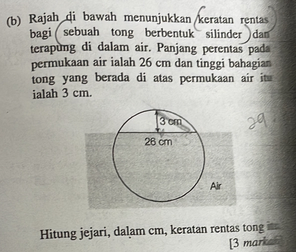 Rajah di bawah menunjukkan keratan rentas 
bagi sebuah tong berbentuk silinder dan 
terapung di dalam air. Panjang perentas pada 
permukaan air ialah 26 cm dan tinggi bahagian 
tong yang berada di atas permukaan air it 
ialah 3 cm. 
Hitung jejari, dalam cm, keratan rentas tong 
[3 marka