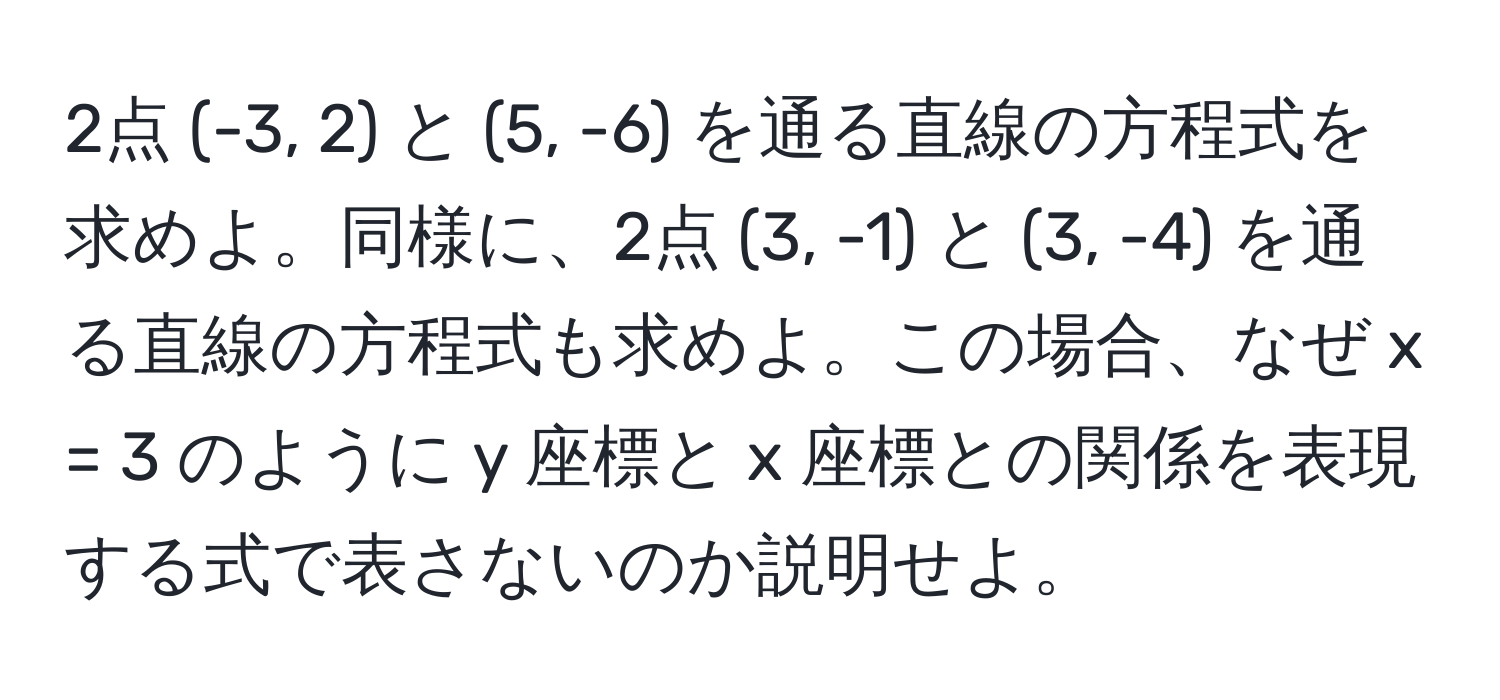 2点 (-3, 2) と (5, -6) を通る直線の方程式を求めよ。同様に、2点 (3, -1) と (3, -4) を通る直線の方程式も求めよ。この場合、なぜ x = 3 のように y 座標と x 座標との関係を表現する式で表さないのか説明せよ。