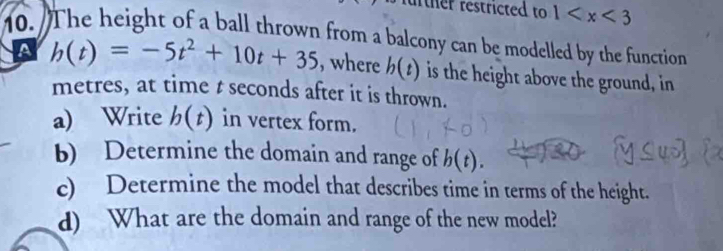 rther restricted to 1
10. The height of a ball thrown from a balcony can be modelled by the function 
A h(t)=-5t^2+10t+35 , where h(t) is the height above the ground, in 
metres, at time t seconds after it is thrown. 
a) Write b(t) in vertex form. 
b) Determine the domain and range of b(t). 
c) Determine the model that describes time in terms of the height. 
d) What are the domain and range of the new model?