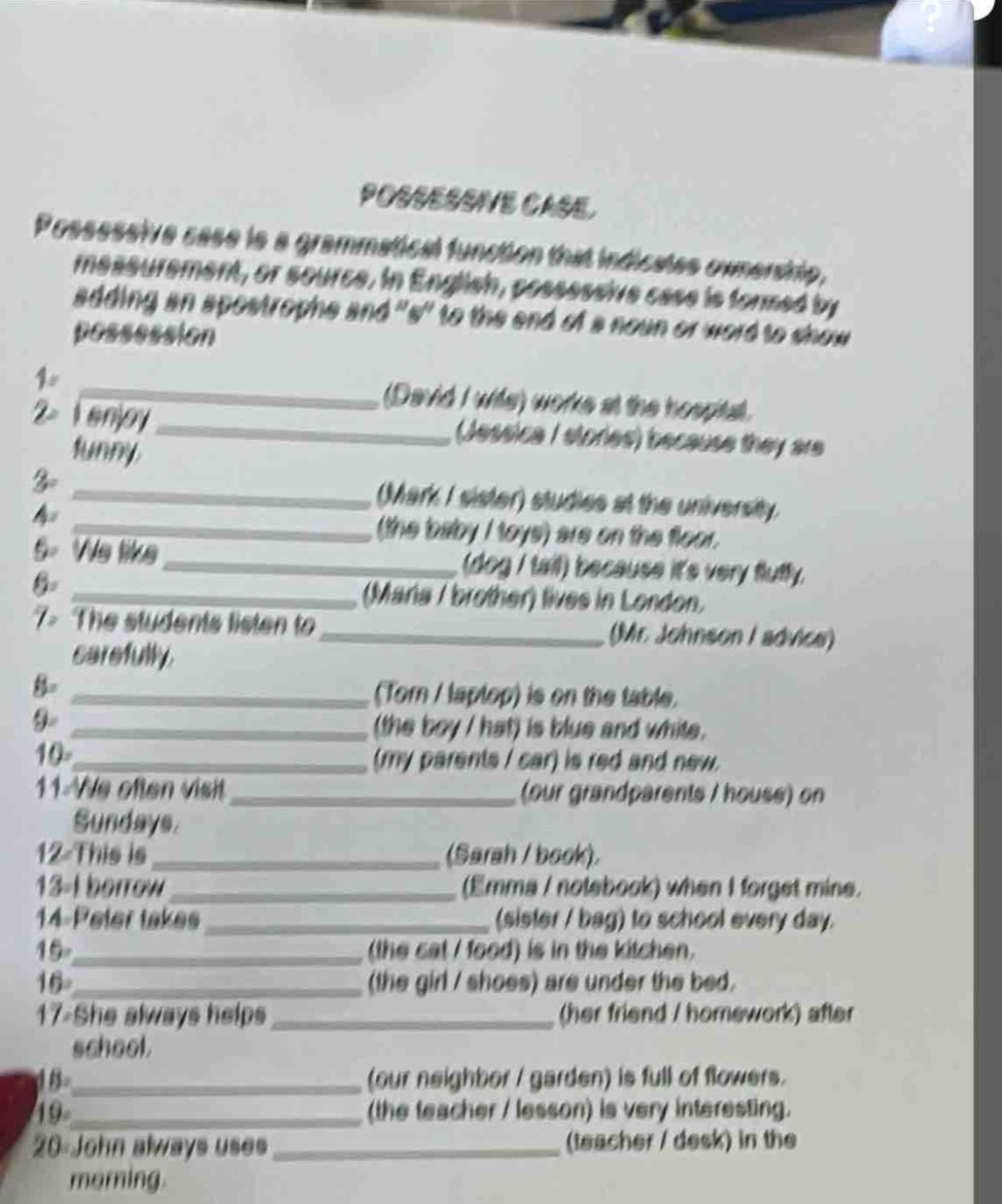 POSSESSVE CASE 
Possessive case is a grammatical function that indicates ownership, 
messurement, or source. In English, possessive case is formed by 
adding an spostrophe and 's' to the end of a noun or word to show 
possession 
1 _(David I wile) works at the hospital. 
2× 1enjoy _(Jessica I stories) because they are 
tunny 
3 _(Mark I sister) studies at the university 
4 
_(the baby I toys) are on the floor. 
5. We like _(dog / tail) because it's very fluffy. 
_(Mara / brother) lives in London. 
7> The students listen to _(Mr. Johnson / advice) 
carefully. 
B _(Tom / laptop) is on the table. 
9-_ 
(the boy I hat) is blue and white. 
10_ 
(my parents I car) is red and new. 
11 We often visit _our grandparents / house) on 
Sundays. 
12 This is _(Sarah / book). 
13-1 borrow _(Emma / notebook) when I forget mine. 
14-Peter takes _(sister / bag) to school every day. 
19_ (the cat / food) is in the kitchen. 
16_ (the girl / shoes) are under the bed. 
17-She always helps _(her friend / homework) after 
school. 
18_ (our neighbor / garden) is full of flowers. 
19_ (the teacher / lesson) is very interesting. 
20-John always uses _(teacher / desk) in the 
morning.