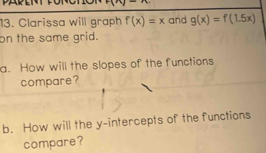 PARET FOT
F(n)-
13. Clarissa will graph f(x)=x and g(x)=f(1.5x)
on the same grid. 
a. How will the slopes of the functions 
compare? 
b. How will the y-intercepts of the functions 
compare?