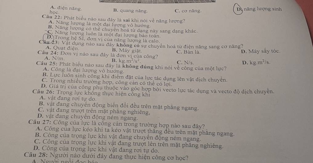 A. điện năng. B. quang năng.
học. C. cơ năng. D năng lượng sinh
Câu 22: Phát biểu nào sau đây là sai khi nói về năng lượng?
A. Năng lượng là một đại lượng vô hướng.
B. Năng lượng có thể chuyển hoá từ dạng này sang dạng khác.
C. Năng lượng luôn là một đại lượng bảo toàn.
D. Trong hệ SI, đơn vị của năng lượng là calo.
Cầu 23: Vật dụng nào sau đây khổng có sự chuyển hoá từ điện năng sang cơ năng?
A. Quạt điện. B. Máy giặt.
Câu 24: Đơn vị nào sau đây là đơn vị của công? C. Bàn là. D. Máy sấy tóc.
A. N/m. B. kg.m^2/s^2. C. N/s.
D. kg.m^2/s.
Câu 25: Phát biểu nào sau đây là không đúng khi nói về công của một lực?
A. Công là đại lượng vô hướng.
B. Lực luôn sinh công khi điểm đặt của lực tác dụng lên vật dịch chuyển.
C. Trong nhiều trường hợp, công cản có thể có lợi.
D. Giá trị của công phụ thuộc vào góc hợp bởi vecto lực tác dụng và vecto độ dịch chuyên.
Câu 26: Trọng lực không thực hiện công khi
A. vật đang rơi tự do.
B. vật đang chuyển động biển đổi đều trên mặt phẳng ngang.
C. vật đang trượt trên mặt phăng nghiêng,
D. vật đang chuyền động ném ngang.
Câu 27: Công của lực là công cản trong trường hợp nào sau đây?
A. Công của lực kéo khi ta kéo vật trượt thăng đều trên mặt phăng ngang.
B. Công của trọng lực khi vật đang chuyền động ném ngang.
C. Công của trọng lực khi vật đang trượt lên trên mặt phăng nghiêng.
D. Công của trọng lực khi vật đang rơi tự do.
Câu 28: Người nào dưới đây đang thực hiện công cơ học?
A Người ngồi đọc háo